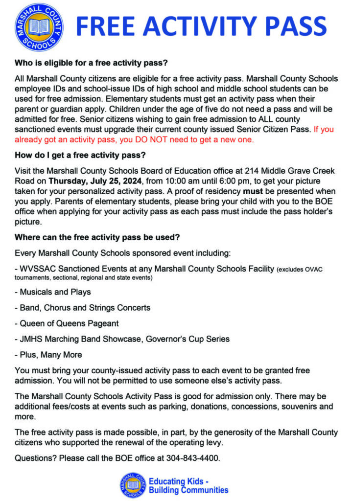Who is eligible for a free activity pass?
All Marshall County citizens are eligible for a free activity pass. Marshall County Schools employee IDs and school-issue IDs of high school and middle school students can be used for free admission. Elementary students must get an activity pass when their parent or guardian apply. Children under the age of five do not need a pass and will be admitted for free. Senior citizens wishing to gain free admission to ALL county sanctioned events must upgrade their current county issued Senior Citizen Pass. If you already got an activity pass, you DO NOT need to get a new one.
How do I get a free activity pass?
Visit the Marshall County Schools Board of Education office at 214 Middle Grave Creek Road on Thursday, July 25, 2024, from 10:00 am until 6:00 pm, to get your picture taken for your personalized activity pass. A proof of residency must be presented when you apply. Parents of elementary students, please bring your child with you to the BOE office when applying for your activity pass as each pass must include the pass holder’s picture.
Where can the free activity pass be used?
Every Marshall County Schools sponsored event including: 
- WVSSAC Sanctioned Events at any Marshall County Schools Facility (excludes OVAC       tournaments, sectional, regional and state events)
- Musicals and Plays
- Band, Chorus and Strings Concerts
- Queen of Queens Pageant
- JMHS Marching Band Showcase, Governor’s Cup Series 
- Plus, Many More
You must bring your county-issued activity pass to each event to be granted free admission. You will not be permitted to use someone else’s activity pass.
The Marshall County Schools Activity Pass is good for admission only. There may be additional fees/costs at events such as parking, donations, concessions, souvenirs and more.
The free activity pass is made possible, in part, by the generosity of the Marshall County citizens who supported the renewal of the operating levy. 
Questions? Please call the BOE office at 304-843-4400.
