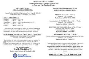 MARSHALL COUNTY SCHOOLS ADULT EDUCATION CLASSES – SPRING 2025 A Pearson Vue Testing Center ADULT EDUCATION FREE CLASSES AND TESTING: Prepare for the High School Equivalency Test - Upgrade Skills for Employment / ASVAB / College / Tech School ABE CLASS SCHEDULE: Mondays 7:30 a.m. – 3:30 p.m. Tuesdays 7:30 a.m. – 3:30 p.m. Wednesdays 7:30 a.m. – 3:30 p.m. (Registration w/ ID) Thursdays 7:30 a.m. – 3:30 p.m. Fridays 7:30 a.m. – 3:30 p.m. ABE classes and registration are held in the Historic Moundsville Penitentiary. Enter through North Gate--8 th Street entrance. ABE classroom is the small blue building behind the chain link fence. HIGH SCHOOL EQUIVALENCY TEST DATES – Spring 2025: GED Computer-based testing will be available Thursdays at the Board of Education. *Before taking the high school equivalency test you are required to first complete classroom attendance hours and pass the Official Practice Test. Please contact our office to register for classes or the Readiness Test. All High School Equivalency classes are FREE. For more information CALL 304-843-4473 Follow us on Facebook @ MarshallCoABE Evening Enrichment Classes w/ fees JOHN MARSHALL HIGH SCHOOL: WELDING (Room 149) – 10 Weeks Tuesdays 5:00 – 9:00 p.m. Begins January 28th / Tuition $325 Introduction to 3D PRINTING (Room 108) – 5 Weeks Tuesdays 5:00 – 6:00 p.m. Begins March 18th / Tuition $40 BEGINNER PHOTOGRAPHY (Room 117B) – 5 Weeks Participants bring own DSLR camera. WEDNESDAYS 5:00 – 7:00 p.m. Begins March 19th / Tuition $50 HOME REPAIR (Room 109) – 6 Weeks Consists of basic carpentry, electric and plumbing repairs around the house. Tuesdays 5:30 – 8:30 p.m. Begins March 11th / Tuition $75 Classes are offered on a first-come, first-served basis. Class size is limited. No refunds will be given after the first class. Registration is complete only after payment of tuition and/or fees. Payment made with cash or check to Marshall Co. Board of Education. There must be sufficient enrollment in order to have classes. TO REGISTER: CALL 304-845-7890