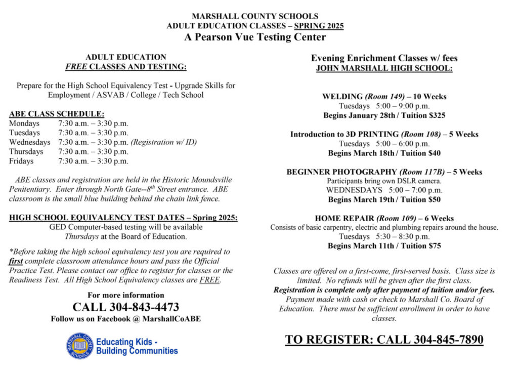 MARSHALL COUNTY SCHOOLS
ADULT EDUCATION CLASSES – SPRING 2025
A Pearson Vue Testing Center
ADULT EDUCATION
FREE CLASSES AND TESTING:
Prepare for the High School Equivalency Test - Upgrade Skills for 
Employment / ASVAB / College / Tech School
ABE CLASS SCHEDULE:
Mondays 7:30 a.m. – 3:30 p.m.
Tuesdays 7:30 a.m. – 3:30 p.m.
Wednesdays 7:30 a.m. – 3:30 p.m. (Registration w/ ID)
Thursdays 7:30 a.m. – 3:30 p.m.
Fridays 7:30 a.m. – 3:30 p.m.
 ABE classes and registration are held in the Historic Moundsville 
Penitentiary. Enter through North Gate--8
th Street entrance. ABE 
classroom is the small blue building behind the chain link fence.
HIGH SCHOOL EQUIVALENCY TEST DATES – Spring 2025:
GED Computer-based testing will be available 
Thursdays at the Board of Education.
*Before taking the high school equivalency test you are required to
first complete classroom attendance hours and pass the Official 
Practice Test. Please contact our office to register for classes or the 
Readiness Test. All High School Equivalency classes are FREE.
For more information 
CALL 304-843-4473
Follow us on Facebook @ MarshallCoABE
Evening Enrichment Classes w/ fees
JOHN MARSHALL HIGH SCHOOL:
WELDING (Room 149) – 10 Weeks
Tuesdays 5:00 – 9:00 p.m. 
Begins January 28th / Tuition $325
Introduction to 3D PRINTING (Room 108) – 5 Weeks
Tuesdays 5:00 – 6:00 p.m. 
Begins March 18th / Tuition $40
BEGINNER PHOTOGRAPHY (Room 117B) – 5 Weeks
Participants bring own DSLR camera.
WEDNESDAYS 5:00 – 7:00 p.m. 
Begins March 19th / Tuition $50
HOME REPAIR (Room 109) – 6 Weeks
Consists of basic carpentry, electric and plumbing repairs around the house.
Tuesdays 5:30 – 8:30 p.m. 
Begins March 11th / Tuition $75
Classes are offered on a first-come, first-served basis. Class size is 
limited. No refunds will be given after the first class. 
Registration is complete only after payment of tuition and/or fees. 
Payment made with cash or check to Marshall Co. Board of 
Education. There must be sufficient enrollment in order to have 
classes.
TO REGISTER: CALL 304-845-7890